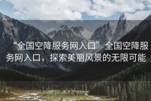 “全國空降服務(wù)網(wǎng)入口”全國空降服務(wù)網(wǎng)入口，探索美麗風(fēng)景的無限可能