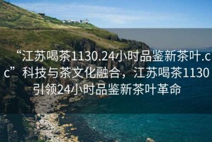“江蘇喝茶1130.24小時(shí)品鑒新茶葉.cc”科技與茶文化融合，江蘇喝茶1130引領(lǐng)24小時(shí)品鑒新茶葉革命