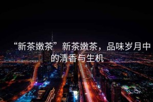 “新茶嫩茶”新茶嫩茶，品味歲月中的清香與生機