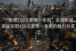 “安順150元愛情一條街”安順新聞，揭秘安順150元愛情一條街的魅力與變遷