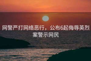 網(wǎng)警嚴(yán)打網(wǎng)絡(luò)惡行，公布6起侮辱英烈案警示網(wǎng)民