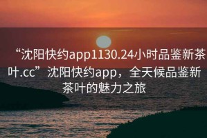 “沈陽快約app1130.24小時(shí)品鑒新茶葉.cc”沈陽快約app，全天候品鑒新茶葉的魅力之旅