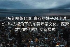 “東莞喝茶1130.喜歡的妹子24小時.cc”科技視角下的東莞喝茶文化，探索數(shù)字時代的社交新模式