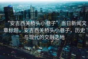 “安吉西關(guān)橋頭小巷子”當(dāng)日新聞文章標(biāo)題，安吉西關(guān)橋頭小巷子，歷史與現(xiàn)代的交融之地