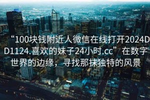 “100塊錢(qián)附近人微信在線(xiàn)打開(kāi)2024DD1124.喜歡的妹子24小時(shí).cc”在數(shù)字世界的邊緣，尋找那抹獨(dú)特的風(fēng)景