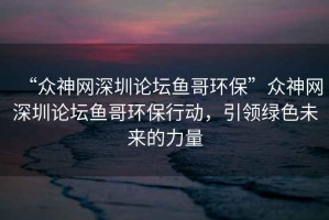 “眾神網(wǎng)深圳論壇魚哥環(huán)?！北娚窬W(wǎng)深圳論壇魚哥環(huán)保行動(dòng)，引領(lǐng)綠色未來(lái)的力量