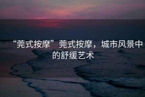 “莞式按摩”莞式按摩，城市風(fēng)景中的舒緩藝術(shù)