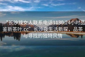 “長沙找女人聯(lián)系電話1130.24小時品鑒新茶葉.cc”長沙夜生活新探，品茶與尋找的獨特風(fēng)情