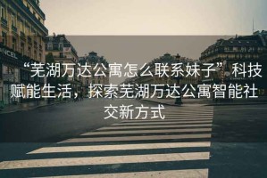 “蕪湖萬(wàn)達(dá)公寓怎么聯(lián)系妹子”科技賦能生活，探索蕪湖萬(wàn)達(dá)公寓智能社交新方式