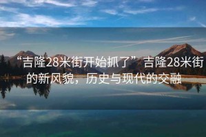 “吉隆28米街開始抓了”吉隆28米街的新風(fēng)貌，歷史與現(xiàn)代的交融