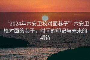 “2024年六安衛(wèi)校對(duì)面巷子”六安衛(wèi)校對(duì)面的巷子，時(shí)間的印記與未來的期待