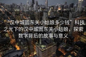 “漢中城固東關(guān)小姑娘多少錢”科技之光下的漢中城固東關(guān)小姑娘，探索數(shù)字背后的故事與意義