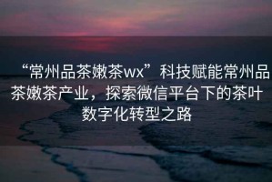 “常州品茶嫩茶wx”科技賦能常州品茶嫩茶產(chǎn)業(yè)，探索微信平臺下的茶葉數(shù)字化轉(zhuǎn)型之路