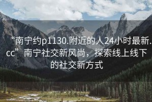 “南寧約p1130.附近的人24小時最新.cc”南寧社交新風尚，探索線上線下的社交新方式