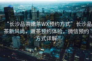 “長沙品茶嫩茶WX預(yù)約方式”長沙品茶新風(fēng)尚，嫩茶預(yù)約體驗(yàn)，微信預(yù)約方式詳解