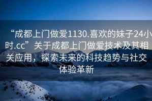 “成都上門做愛1130.喜歡的妹子24小時(shí).cc”關(guān)于成都上門做愛技術(shù)及其相關(guān)應(yīng)用，探索未來的科技趨勢(shì)與社交體驗(yàn)革新