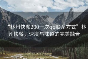 “林州快餐200一次qq聯(lián)系方式”林州快餐，速度與味道的完美融合
