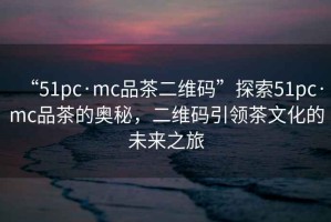 “51pc·mc品茶二維碼”探索51pc·mc品茶的奧秘，二維碼引領(lǐng)茶文化的未來之旅