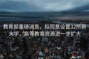 教育部重磅消息，擬同意設置32所新大學，高等教育資源進一步擴大