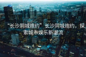 “長沙同城炮約”長沙同城炮約，探索城市娛樂新潮流