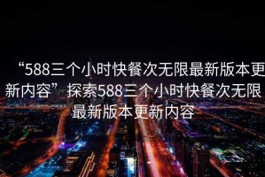 “588三個小時快餐次無限最新版本更新內(nèi)容”探索588三個小時快餐次無限最新版本更新內(nèi)容