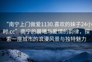 “南寧上門做愛1130.喜歡的妹子24小時.cc”南寧的晨曦與愛情的韻律，探索一座城市的浪漫風(fēng)景與獨特魅力