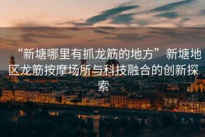 “新塘哪里有抓龍筋的地方”新塘地區(qū)龍筋按摩場所與科技融合的創(chuàng)新探索