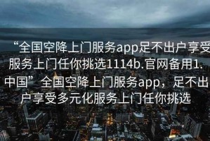 “全國空降上門服務app足不出戶享受服務上門任你挑選1114b.官網(wǎng)備用1.中國”全國空降上門服務app，足不出戶享受多元化服務上門任你挑選