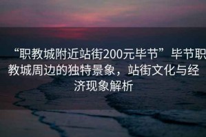 “職教城附近站街200元畢節(jié)”畢節(jié)職教城周邊的獨(dú)特景象，站街文化與經(jīng)濟(jì)現(xiàn)象解析