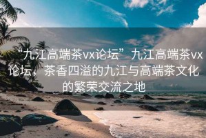 “九江高端茶vx論壇”九江高端茶vx論壇，茶香四溢的九江與高端茶文化的繁榮交流之地