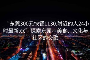 “東莞300元快餐1130.附近的人24小時(shí)最新.cc”探索東莞，美食、文化與社區(qū)的交融