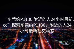 “東莞約P1130.附近的人24小時最新.cc”探索東莞約P1130，附近的人24小時最新社交動態(tài)