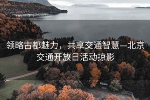領(lǐng)略古都魅力，共享交通智慧—北京交通開放日活動掠影