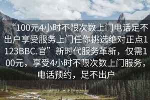 “100元4小時(shí)不限次數(shù)上門電話足不出戶享受服務(wù)上門任你挑選絕對正點(diǎn)1123BBC.官”新時(shí)代服務(wù)革新，僅需100元，享受4小時(shí)不限次數(shù)上門服務(wù)，電話預(yù)約，足不出戶