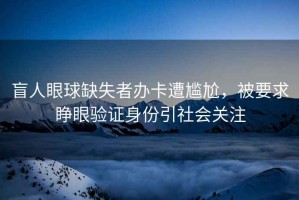 盲人眼球缺失者辦卡遭尷尬，被要求睜眼驗證身份引社會關(guān)注