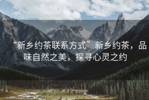 “新鄉(xiāng)約茶聯(lián)系方式”新鄉(xiāng)約茶，品味自然之美，探尋心靈之約