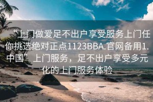 “上門做愛足不出戶享受服務上門任你挑選絕對正點1123BBA.官網(wǎng)備用1.中國”上門服務，足不出戶享受多元化的上門服務體驗