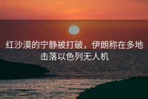 紅沙漠的寧靜被打破，伊朗稱在多地擊落以色列無人機