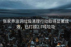 張家界溶洞垃圾清理行動取得顯著成效，已打撈2.7噸垃圾