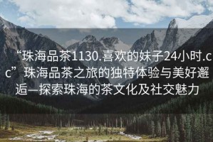 “珠海品茶1130.喜歡的妹子24小時.cc”珠海品茶之旅的獨特體驗與美好邂逅—探索珠海的茶文化及社交魅力