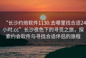 “長沙約炮軟件1130.去哪里找合適24小時.cc”長沙夜色下的尋覓之旅，探索約會軟件與尋找合適伴侶的旅程