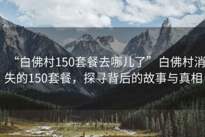 “白佛村150套餐去哪兒了”白佛村消失的150套餐，探尋背后的故事與真相