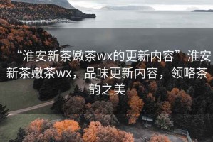 “淮安新茶嫩茶wx的更新內(nèi)容”淮安新茶嫩茶wx，品味更新內(nèi)容，領(lǐng)略茶韻之美