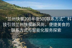 “蘭州快餐200半夜500聯(lián)系方式”科技引領蘭州快餐新風尚，便捷美食的聯(lián)系方式與智能化服務探索