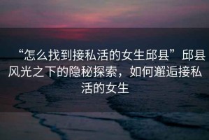“怎么找到接私活的女生邱縣”邱縣風(fēng)光之下的隱秘探索，如何邂逅接私活的女生