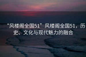 “風樓閣全國51”風樓閣全國51，歷史、文化與現(xiàn)代魅力的融合