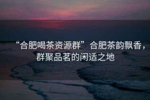 “合肥喝茶資源群”合肥茶韻飄香，群聚品茗的閑適之地