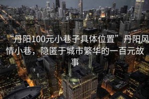 “丹陽100元小巷子具體位置”丹陽風(fēng)情小巷，隱匿于城市繁華的一百元故事