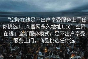 “空降在線足不出戶享受服務(wù)上門任你挑選1114.官網(wǎng)永久地址1.cc”空降在線』全新服務(wù)模式，足不出戶享受服務(wù)上門，商品挑選任你選
