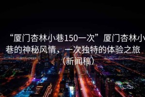 “廈門杏林小巷150一次”廈門杏林小巷的神秘風(fēng)情，一次獨特的體驗之旅（新聞稿）